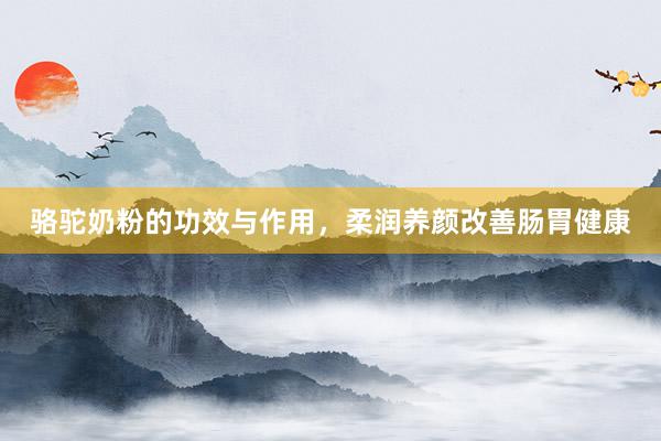 骆驼奶粉的功效与作用，柔润养颜改善肠胃健康